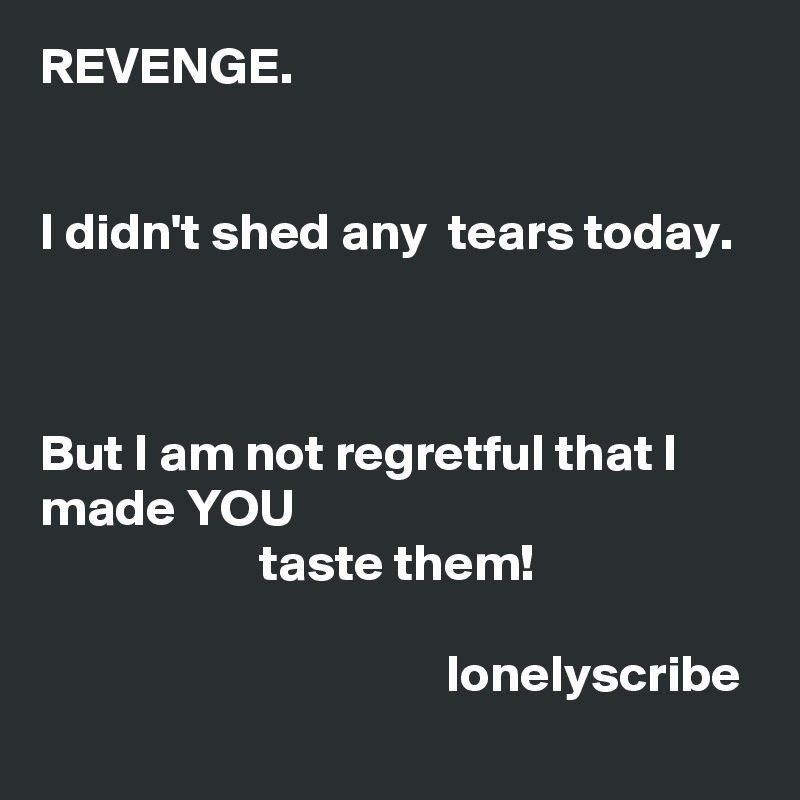 REVENGE.                                                                                                                                                                                          I didn't shed any  tears today.                                                                                                                                                                                                               But I am not regretful that I  made YOU                                                                   taste them!                                                                                                                                    lonelyscribe 