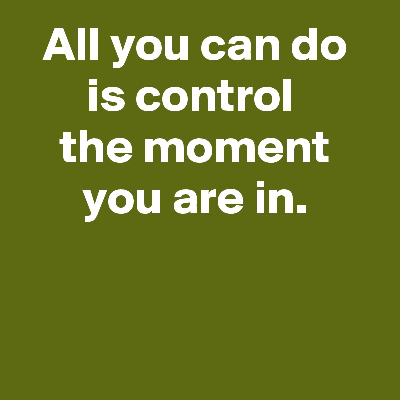 All you can do is control 
the moment
you are in.


