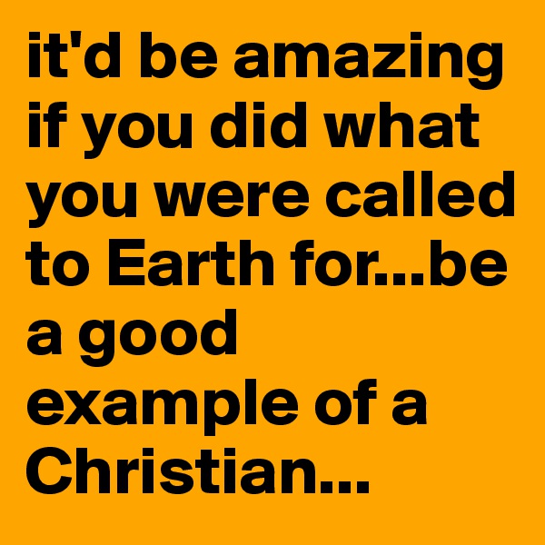 it'd be amazing if you did what you were called to Earth for...be a good example of a Christian...