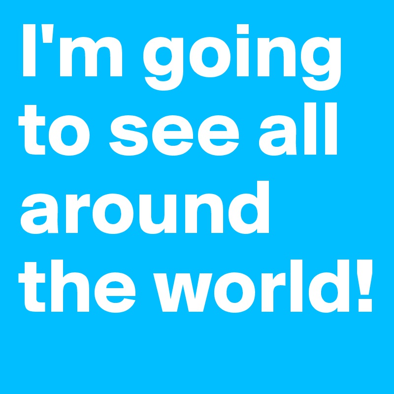 I'm going to see all around the world!