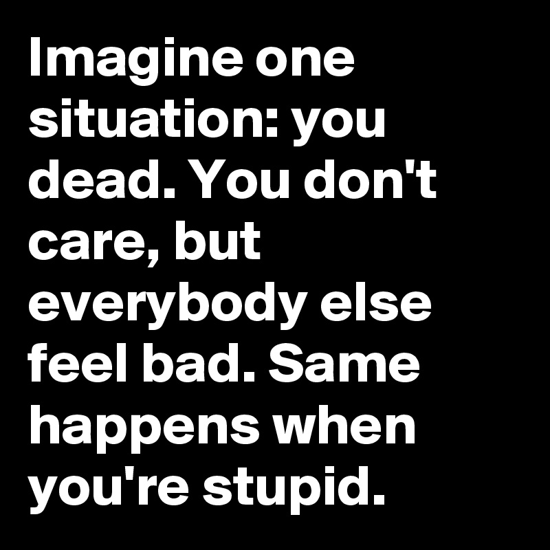 Imagine one situation: you dead. You don't care, but everybody else feel bad. Same happens when you're stupid.