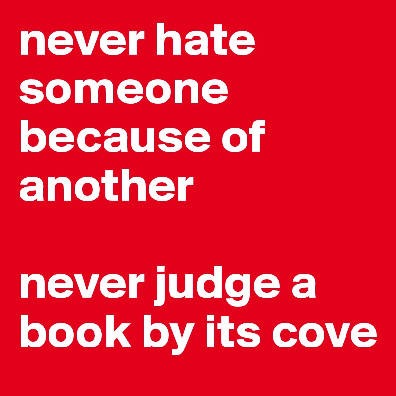 never hate someone because of another 

never judge a book by its cove