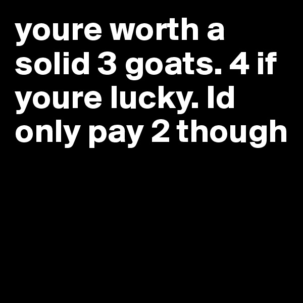 youre worth a solid 3 goats. 4 if youre lucky. Id only pay 2 though


