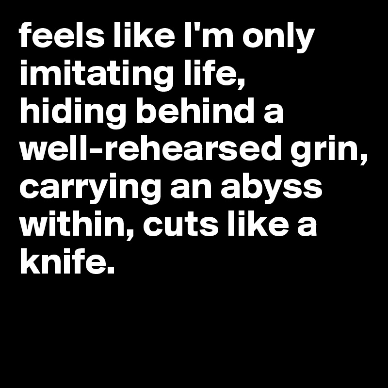 feels like I'm only imitating life, 
hiding behind a well-rehearsed grin,
carrying an abyss within, cuts like a knife. 

