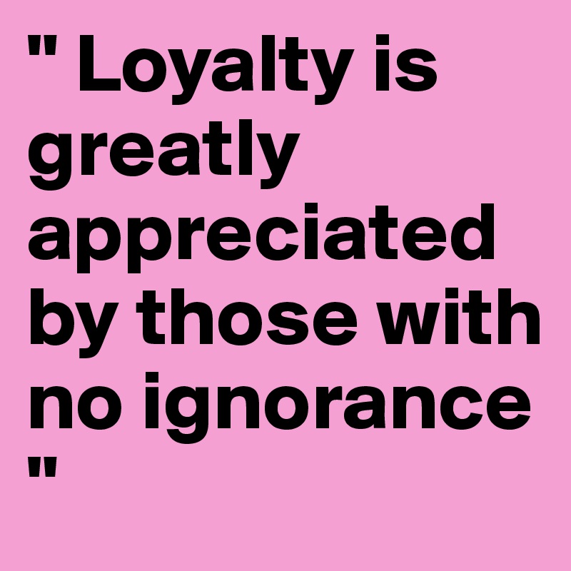 " Loyalty is greatly appreciated by those with no ignorance " 