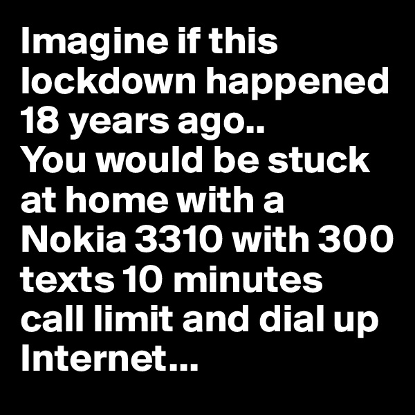 Imagine if this lockdown happened 18 years ago..
You would be stuck at home with a Nokia 3310 with 300 texts 10 minutes call limit and dial up Internet...