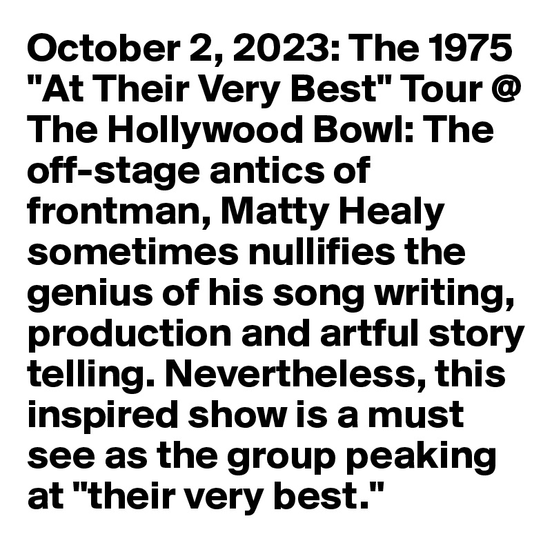 October 2, 2023: The 1975 "At Their Very Best" Tour @ The Hollywood Bowl: The off-stage antics of frontman, Matty Healy sometimes nullifies the genius of his song writing, production and artful story telling. Nevertheless, this inspired show is a must see as the group peaking at "their very best."