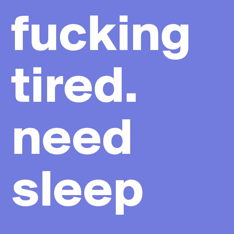 fucking tired. need sleep