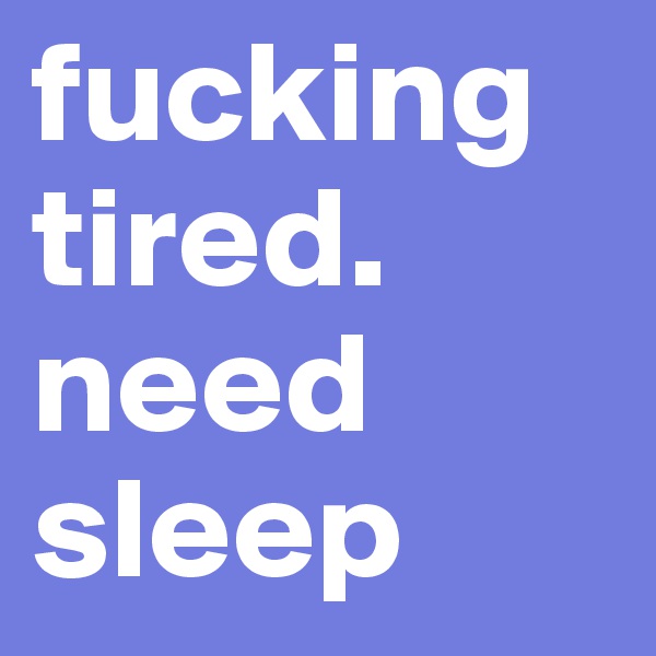 fucking tired. need sleep