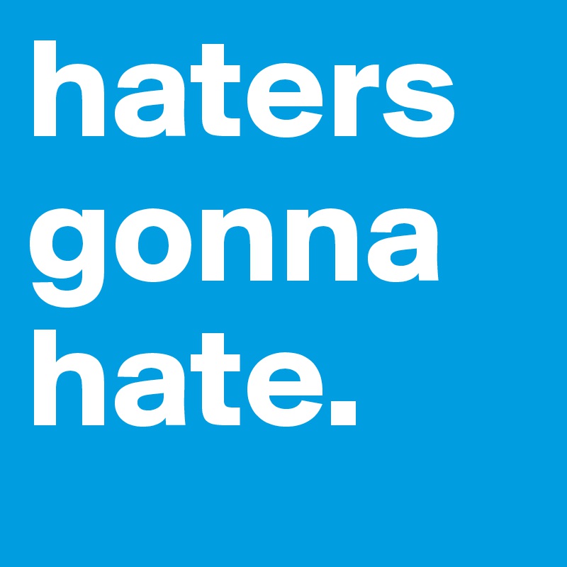 haters gonna hate.
