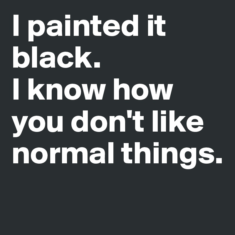 I painted it black. 
I know how you don't like normal things.
