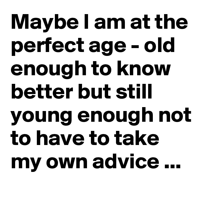 Maybe I am at the perfect age - old enough to know better but still young enough not to have to take my own advice ...