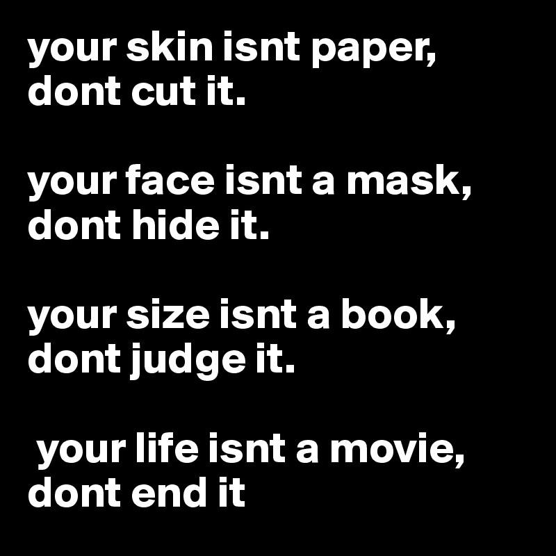 your skin isnt paper,
dont cut it.

your face isnt a mask,
dont hide it.

your size isnt a book,
dont judge it.

 your life isnt a movie,
dont end it 