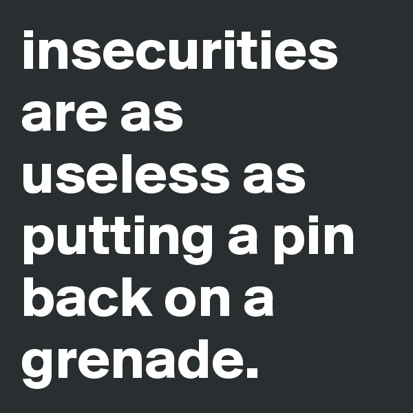 insecurities are as useless as putting a pin back on a grenade.