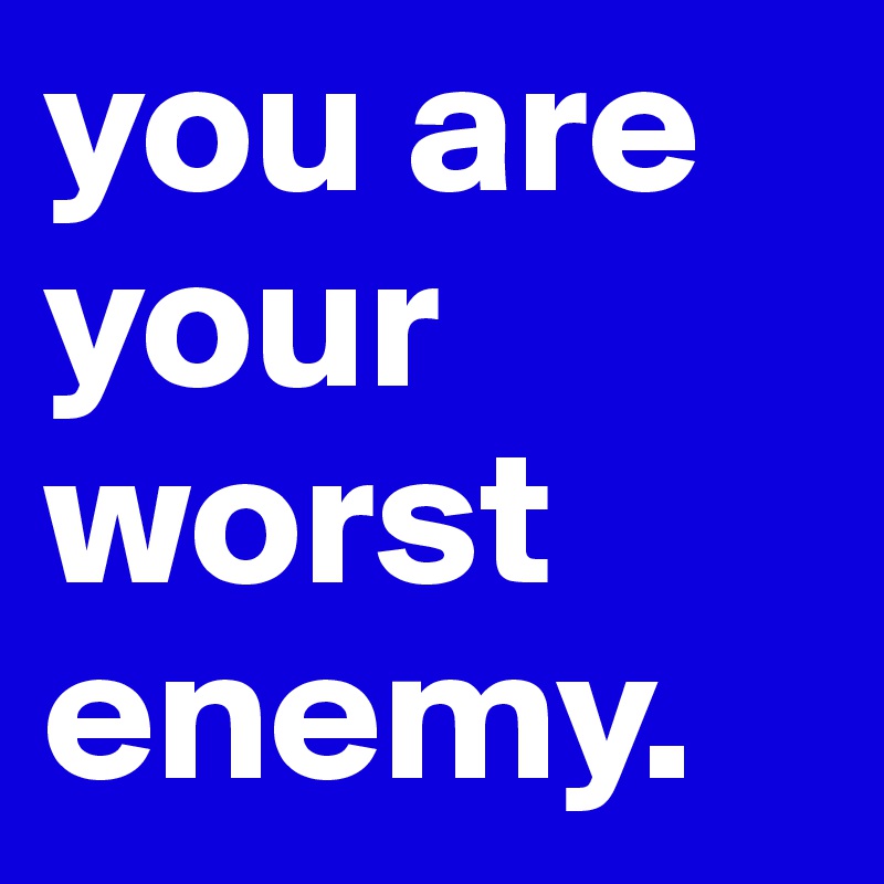 you are your worst enemy. 