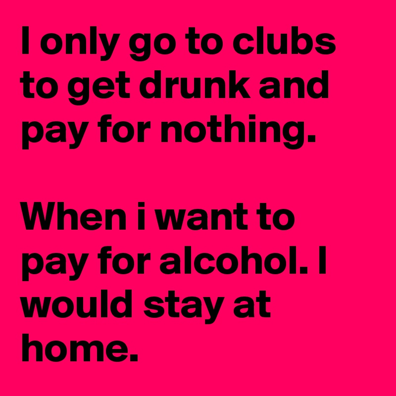 I only go to clubs to get drunk and pay for nothing.

When i want to pay for alcohol. I would stay at home. 