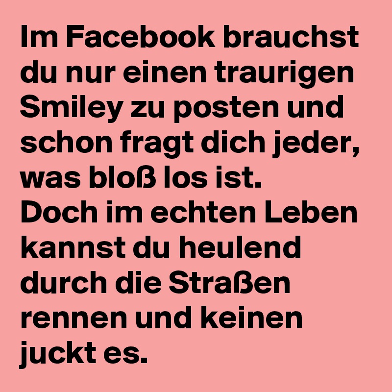 Im Facebook brauchst du nur einen traurigen Smiley zu posten und schon fragt dich jeder, was bloß los ist. 
Doch im echten Leben kannst du heulend durch die Straßen rennen und keinen juckt es. 