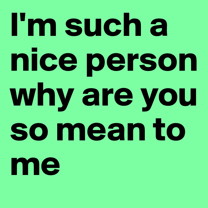 I'm such a nice person why are you so mean to me
