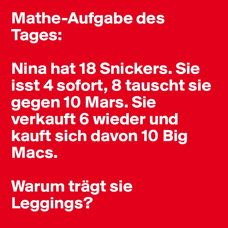 Mathe-Aufgabe des Tages:

Nina hat 18 Snickers. Sie isst 4 sofort, 8 tauscht sie gegen 10 Mars. Sie verkauft 6 wieder und kauft sich davon 10 Big Macs.

Warum trägt sie Leggings?