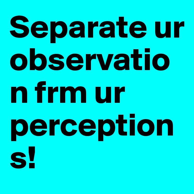 Separate ur observation frm ur perceptions! 