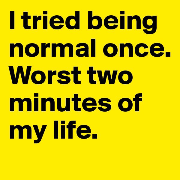 I tried being normal once. Worst two
minutes of my life.