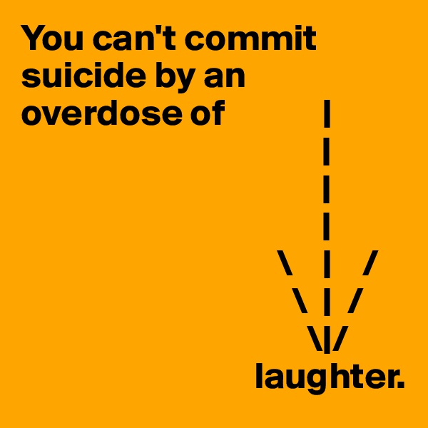 You can't commit suicide by an overdose of             |
                                        |
                                        |
                                        |
                                  \    |    /
                                    \  |  /
                                      \|/
                               laughter.