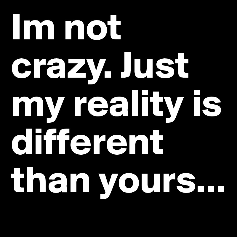Im not crazy. Just my reality is different than yours...
