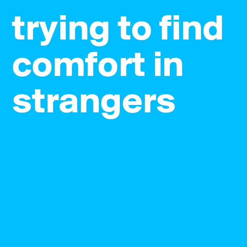 trying to find comfort in strangers


