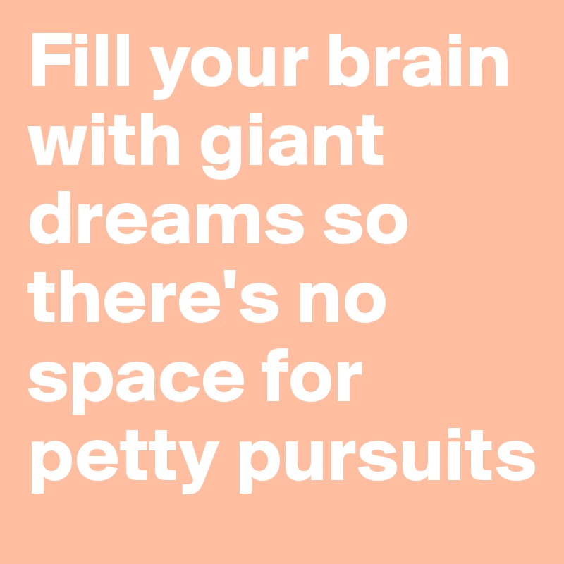 Fill your brain with giant dreams so there's no space for petty pursuits