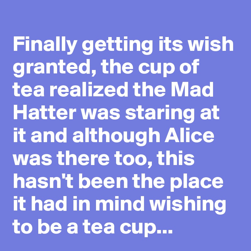 Finally getting its wish granted, the cup of tea realized the Mad Hatter was staring at it and although Alice was there too, this hasn't been the place it had in mind wishing to be a tea cup...