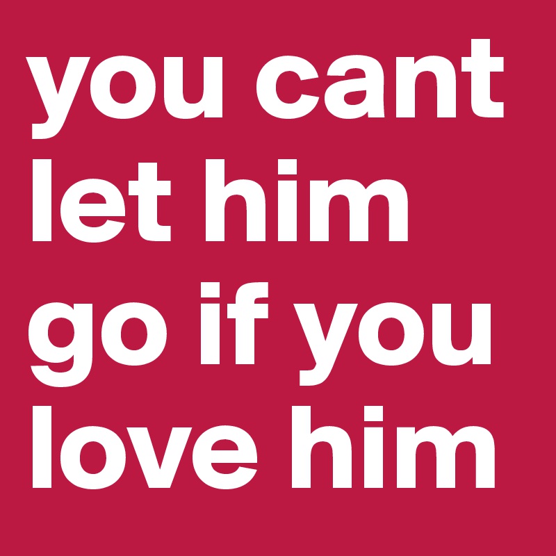 you cant let him go if you love him