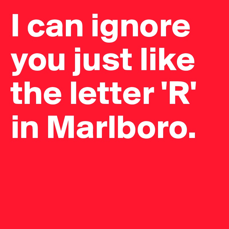 I can ignore you just like the letter 'R' in Marlboro. 

