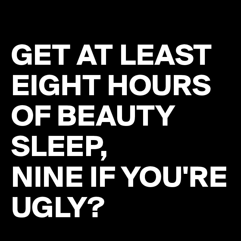 
GET AT LEAST EIGHT HOURS OF BEAUTY SLEEP, 
NINE IF YOU'RE UGLY? 