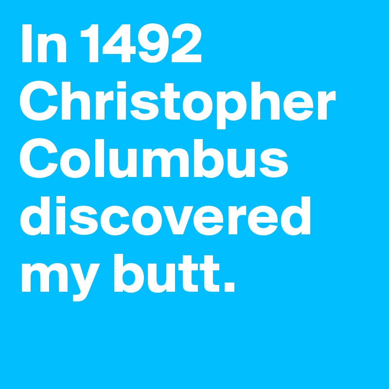 In 1492 Christopher Columbus discovered my butt.
