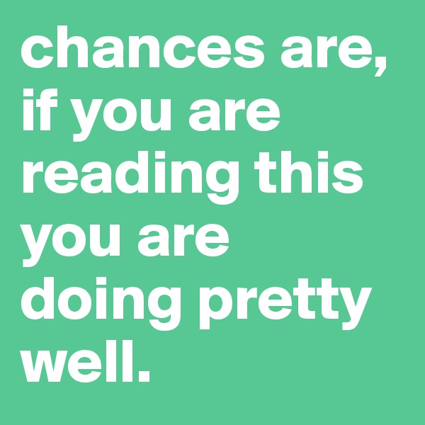 chances are, if you are reading this you are doing pretty well.