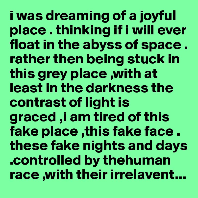 i was dreaming of a joyful place . thinking if i will ever float in the abyss of space . rather then being stuck in this grey place ,with at least in the darkness the contrast of light is graced ,i am tired of this fake place ,this fake face . these fake nights and days .controlled by thehuman race ,with their irrelavent...