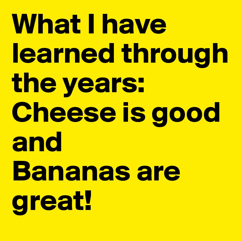 What I have learned through the years:
Cheese is good and
Bananas are great!