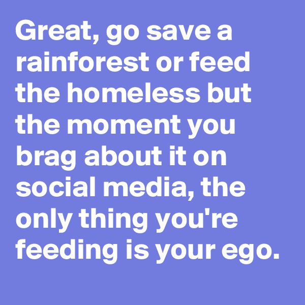 Great, go save a rainforest or feed the homeless but the moment you brag about it on social media, the only thing you're feeding is your ego.