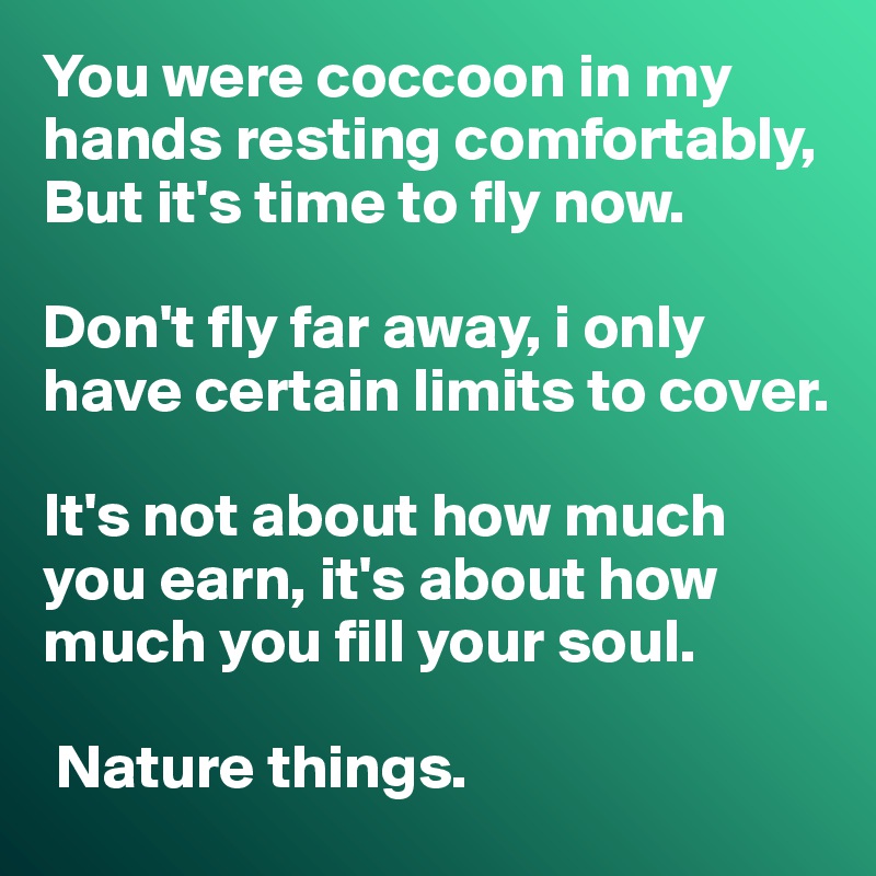 You were coccoon in my hands resting comfortably, But it's time to fly now. 

Don't fly far away, i only have certain limits to cover.

It's not about how much you earn, it's about how much you fill your soul.

 Nature things.