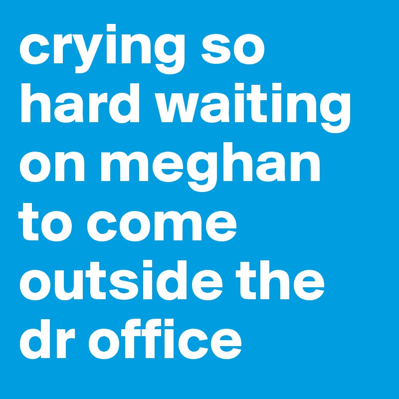 crying so hard waiting on meghan to come outside the dr office