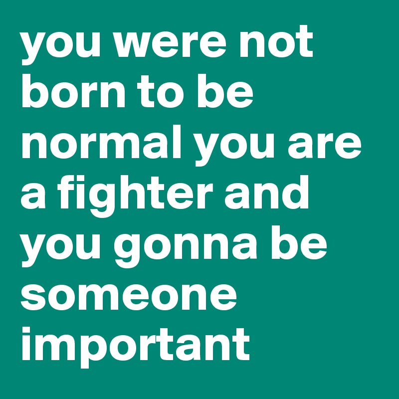 you were not born to be normal you are a fighter and you gonna be someone important 