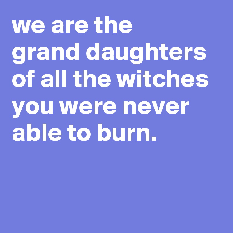 we are the 
grand daughters of all the witches 
you were never able to burn.                                                                     