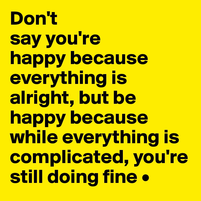 Don't
say you're
happy because 
everything is alright, but be happy because while everything is complicated, you're still doing fine •