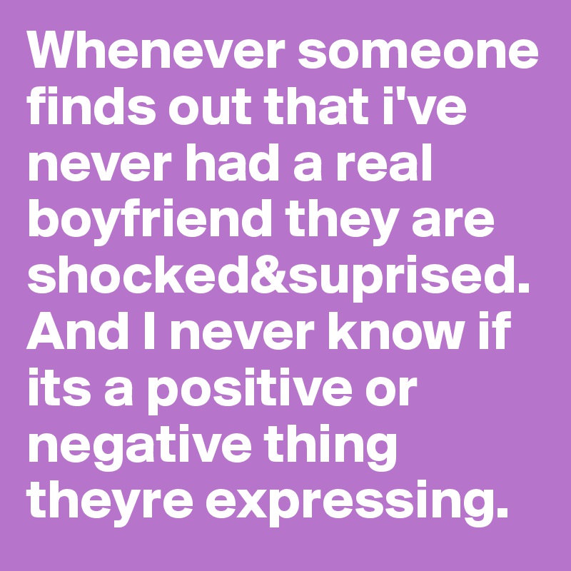 Whenever someone finds out that i've never had a real boyfriend they are shocked&suprised.And I never know if its a positive or negative thing theyre expressing.