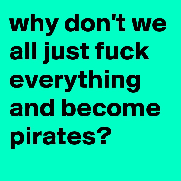 why don't we all just fuck everything and become pirates?