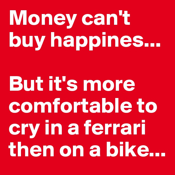 Money can't buy happines...

But it's more comfortable to cry in a ferrari then on a bike...