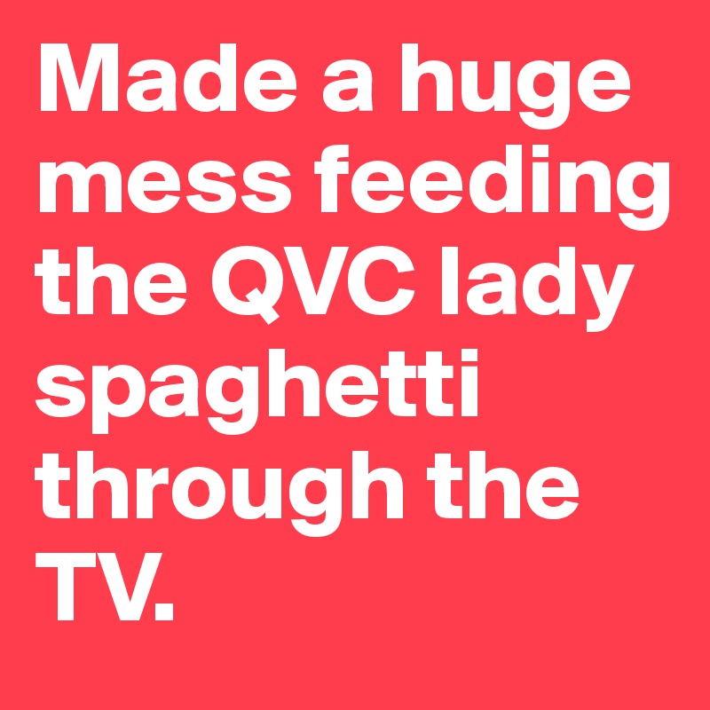 Made a huge mess feeding the QVC lady spaghetti through the TV. 