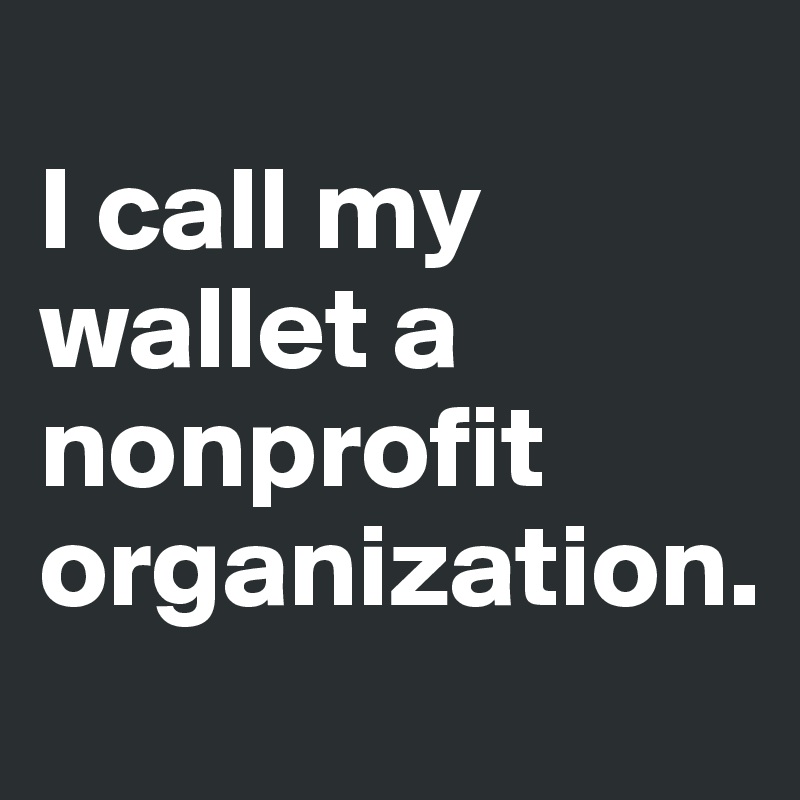 
I call my wallet a nonprofit organization.
