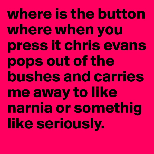 where is the button where when you press it chris evans pops out of the bushes and carries me away to like narnia or somethig like seriously.