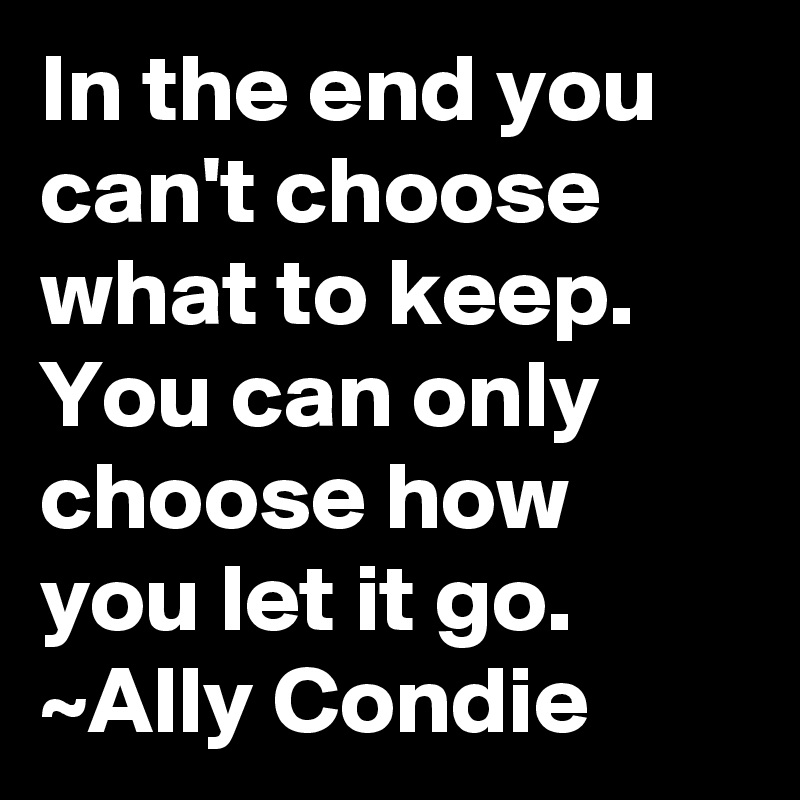 In the end you can't choose what to keep.  You can only choose how you let it go.
~Ally Condie